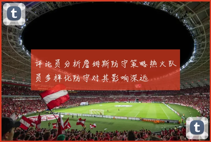 评论员分析詹姆斯防守策略热火队员多样化防守对其影响深远