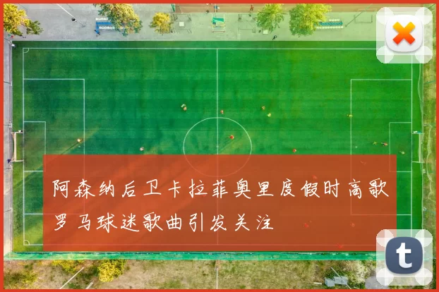阿森纳后卫卡拉菲奥里度假时高歌罗马球迷歌曲引发关注