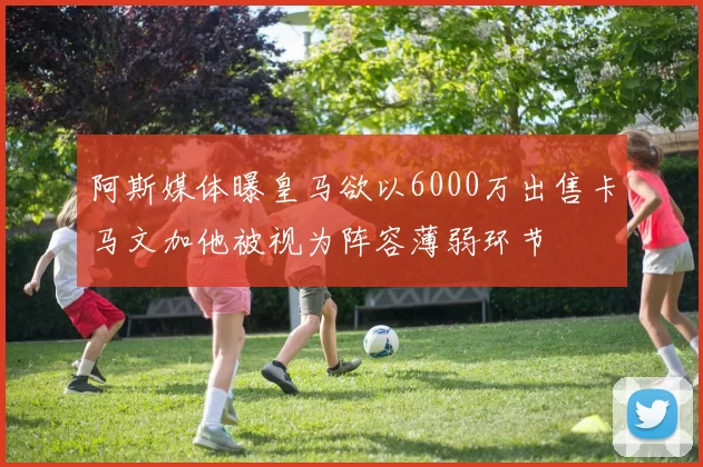 阿斯媒体曝皇马欲以6000万出售卡马文加他被视为阵容薄弱环节