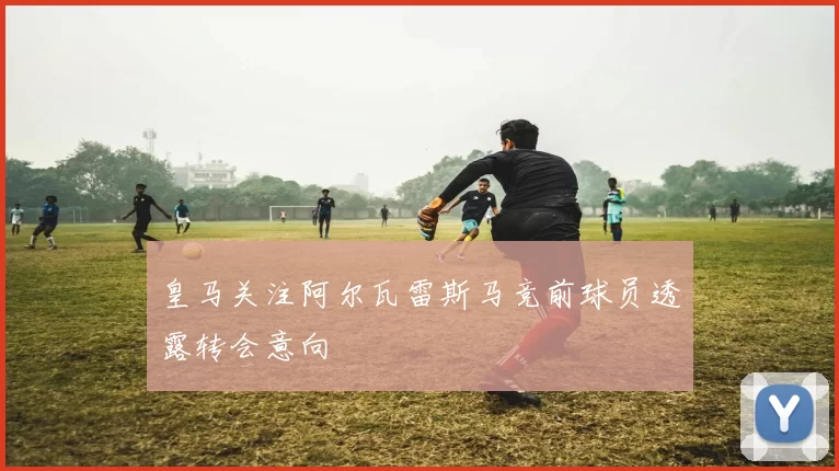 皇马关注阿尔瓦雷斯马竞前球员透露转会意向