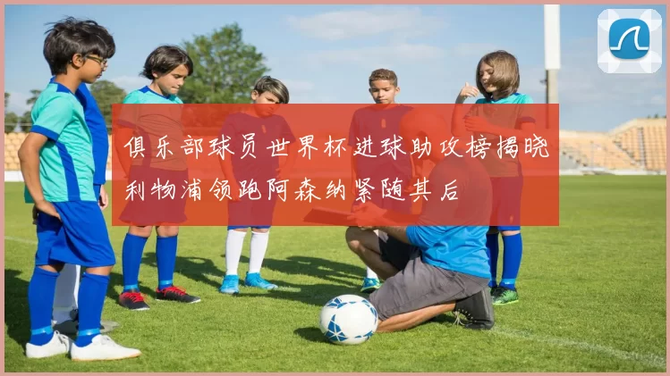 俱乐部球员世界杯进球助攻榜揭晓利物浦领跑阿森纳紧随其后
