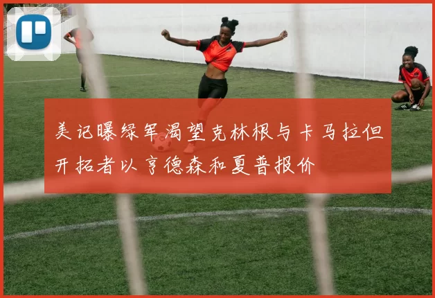 美记曝绿军渴望克林根与卡马拉但开拓者以亨德森和夏普报价