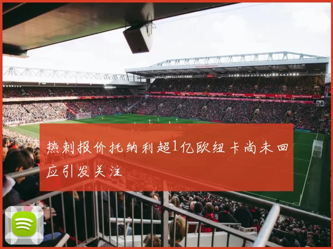 热刺报价托纳利超1亿欧纽卡尚未回应引发关注