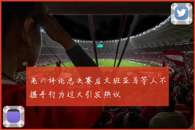 老六评论总决赛后文班亚马等人不握手行为过火引发热议