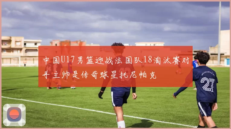 中国U17男篮迎战法国队18淘汰赛对手主帅是传奇球星托尼帕克