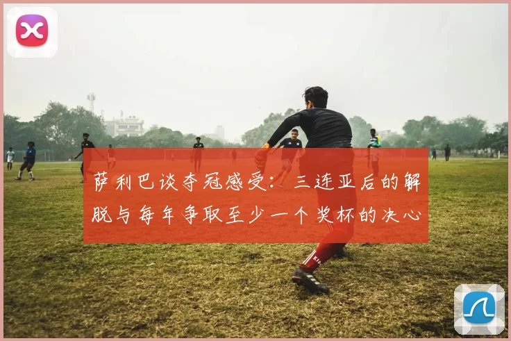 萨利巴谈夺冠感受：三连亚后的解脱与每年争取至少一个奖杯的决心